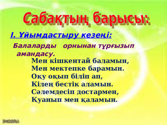 І. Ұйымдастыру кезеңі:   Балаларды орнынан тұрғызып амандасу.    Мен кішкентай баламын, Мен мектепке барамын. Оқу оқып біліп ап, Кілең бестік аламын. Сәлемдесіп достармен, Қуанып мен қаламын.