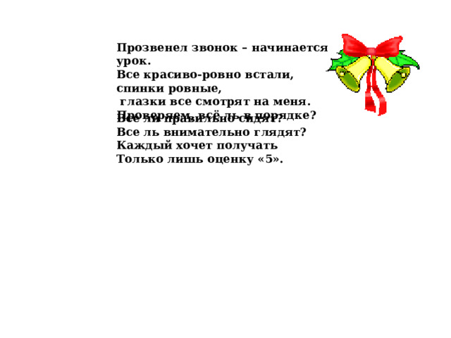 Прозвенел звонок – начинается урок.  Все красиво-ровно встали, спинки ровные,  глазки все смотрят на меня. Проверяем, всё ль в порядке? Все ли правильно сидят? Все ль внимательно глядят? Каждый хочет получать Только лишь оценку «5».