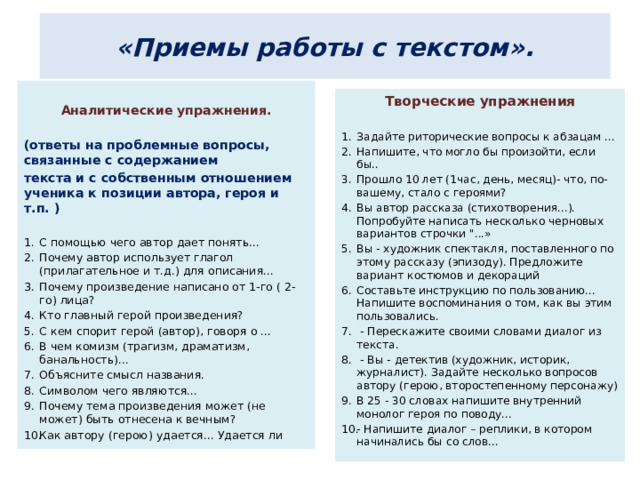 «Приемы работы с текстом».  Аналитические упражнения.  (ответы на проблемные вопросы, связанные с содержанием текста и с собственным отношением ученика к позиции автора, героя и т.п. )  С помощью чего автор дает понять... Почему автор использует глагол (прилагательное и т.д.) для описания... Почему произведение написано от 1-го ( 2-го) лица? Кто главный герой произведения? С кем спорит герой (автор), говоря о ... В чем комизм (трагизм, драматизм, банальность)... Объясните смысл названия. Символом чего являются... Почему тема произведения может (не может) быть отнесена к вечным? Как автору (герою) удается... Удается ли Творческие упражнения