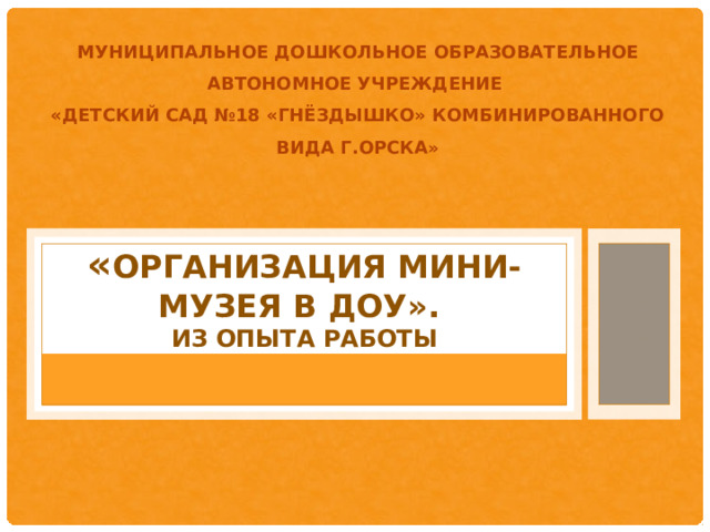 МУНИЦИПАЛЬНОЕ ДОШКОЛЬНОЕ ОБРАЗОВАТЕЛЬНОЕ АВТОНОМНОЕ УЧРЕЖДЕНИЕ «ДЕТСКИЙ САД №18 «ГНЁЗДЫШКО» КОМБИНИРОВАННОГО ВИДА Г.ОРСКА »      « организация МИНИ-МУЗЕЯ В ДОУ».  ИЗ ОПЫТА РАБОТЫ