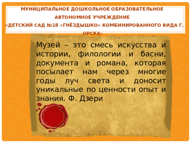 Муниципальное дошкольное образовательное автономное учреждение  «Детский сад №18 «Гнёздышко» комбинированного вида г. Орска »   Музей – это смесь искусства и истории, филологии и басни, документа и романа, которая посылает нам через многие годы луч света и доносит уникальные по ценности опыт и знания. Ф. Дзери