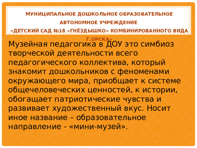 МУНИЦИПАЛЬНОЕ ДОШКОЛЬНОЕ ОБРАЗОВАТЕЛЬНОЕ АВТОНОМНОЕ УЧРЕЖДЕНИЕ «ДЕТСКИЙ САД №18 «ГНЁЗДЫШКО» КОМБИНИРОВАННОГО ВИДА Г.ОРСКА» Музейная педагогика в ДОУ это симбиоз творческой деятельности всего педагогического коллектива, который знакомит дошкольников с феноменами окружающего мира, приобщает к системе общечеловеческих ценностей, к истории, обогащает патриотические чувства и развивает художественный вкус. Носит иное название – образовательное направление - «мини-музей».