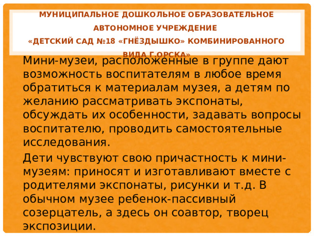 МУНИЦИПАЛЬНОЕ ДОШКОЛЬНОЕ ОБРАЗОВАТЕЛЬНОЕ АВТОНОМНОЕ УЧРЕЖДЕНИЕ  «ДЕТСКИЙ САД №18 «ГНЁЗДЫШКО» КОМБИНИРОВАННОГО ВИДА Г.ОРСКА» Мини-музеи, расположенные в группе дают возможность воспитателям в любое время обратиться к материалам музея, а детям по желанию рассматривать экспонаты, обсуждать их особенности, задавать вопросы воспитателю, проводить самостоятельные исследования. Дети чувствуют свою причастность к мини-музеям: приносят и изготавливают вместе с родителями экспонаты, рисунки и т.д. В обычном музее ребенок-пассивный созерцатель, а здесь он соавтор, творец экспозиции.