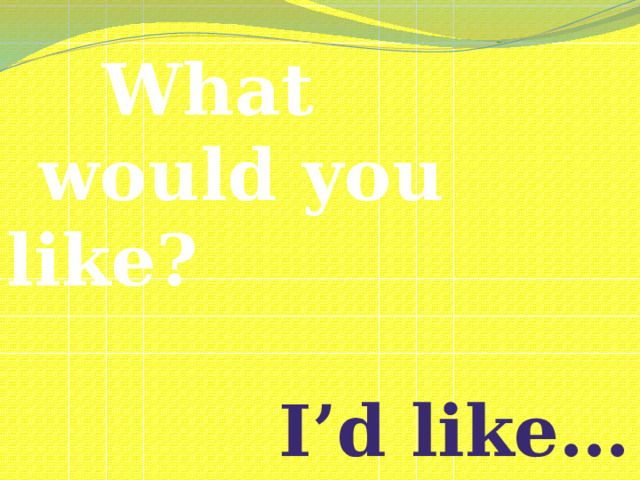 What  would you like?   I’d like…