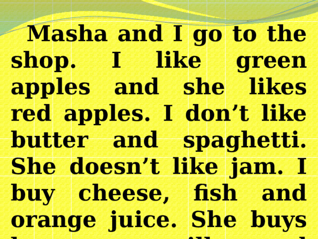 Masha and I go to the shop. I like green apples and she likes red apples. I don’t like butter and spaghetti. She doesn’t like jam. I buy cheese, fish and orange juice. She buys bananas, milk and chips.