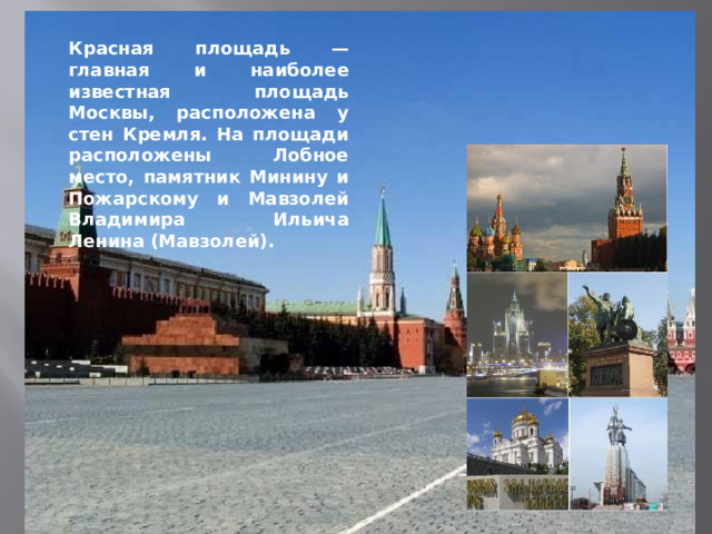 Красная площадь — главная и наиболее известная площадь Москвы, расположена у стен Кремля. На площади расположены Лобное место, памятник Минину и Пожарскому и Мавзолей Владимира Ильича Ленина (Мавзолей).