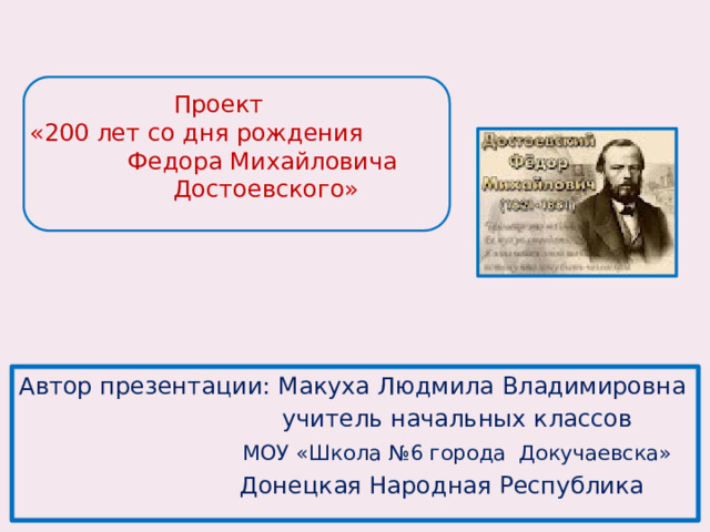 Проект  «200 лет со дня рождения  Федора Михайловича Достоевского» Автор презентации: Макуха Людмила Владимировна  учитель начальных классов  МОУ «Школа №6 города Докучаевска»  Донецкая Народная Республика