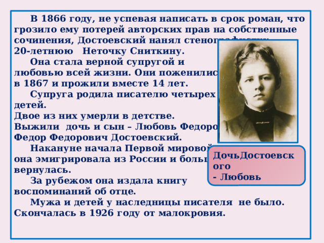 В 1866 году, не успевая написать в срок роман, что грозило ему потерей авторских прав на собственные сочинения, Достоевский нанял стенографистку, 20-летнюю Неточку Сниткину.  Она стала верной супругой и любовью всей жизни. Они поженились в 1867 и прожили вместе 14 лет.  Супруга родила писателю четырех детей. Двое из них умерли в детстве. Выжили дочь и сын – Любовь Федоровна и Федор Федорович Достоевский.  Накануне начала Первой мировой она эмигрировала из России и больше не вернулась.  За рубежом она издала книгу воспоминаний об отце.   Мужа и детей у наследницы писателя не было. Скончалась в 1926 году от малокровия.    ДочьДостоевского - Любовь