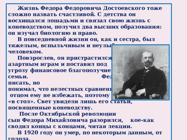 Жизнь Федора Федоровича Достоевского тоже сложно назвать счастливой. С детства он восхищался лошадьми и связал свою жизнь с коневодством, получил два высших образования: он изучал биологию и право.  В повседневной жизни он, как и сестра, был тяжелым, вспыльчивым и неулыбчивым человеком.  Повзрослев, он пристрастился к азартным играм и поставил под угрозу финансовое благополучие семьи.         Федор пробовал писать, но понимал, что нелестных сравнений с  отцом ему не избежать, поэтому писал «в стол». Свет увидели лишь его статьи, посвященные коневодству.   После Октябрьской революции сын Федора Михайловича разорился, кое-как сводил концы с концами, читая лекции.  В 1920 году он умер, по некоторым данным, от голода.