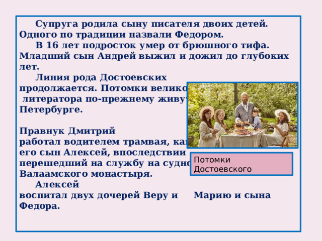 Супруга родила сыну писателя двоих детей. Одного по традиции назвали Федором.  В 16 лет подросток умер от брюшного тифа. Младший сын Андрей выжил и дожил до глубоких лет.  Линия рода Достоевских продолжается. Потомки великого  литератора по-прежнему живут в Петербурге.   Правнук Дмитрий работал водителем трамвая, как и его сын Алексей, впоследствии перешедший на службу на судно Валаамского монастыря.  Алексей воспитал двух дочерей Веру и Марию и сына Федора.    Потомки Достоевского