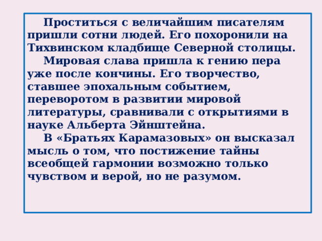 Проститься с величайшим писателям пришли сотни людей. Его похоронили на Тихвинском кладбище Северной столицы.   Мировая слава пришла к гению пера уже после кончины. Его творчество, ставшее эпохальным событием, переворотом в развитии мировой литературы, сравнивали с открытиями в науке Альберта Эйнштейна.  В «Братьях Карамазовых» он высказал мысль о том, что постижение тайны всеобщей гармонии возможно только чувством и верой, но не разумом.