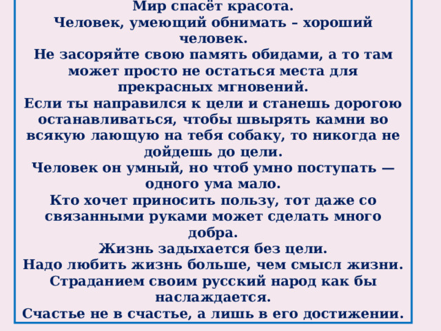 Цитаты Достоевского Мир спасёт красота. Человек, умеющий обнимать – хороший человек. Не засоряйте свою память обидами, а то там может просто не остаться места для прекрасных мгновений. Если ты направился к цели и станешь дорогою останавливаться, чтобы швырять камни во всякую лающую на тебя собаку, то никогда не дойдешь до цели. Человек он умный, но чтоб умно поступать — одного ума мало. Кто хочет приносить пользу, тот даже со связанными руками может сделать много добра. Жизнь задыхается без цели. Надо любить жизнь больше, чем смысл жизни. Страданием своим русский народ как бы наслаждается. Счастье не в счастье, а лишь в его достижении.