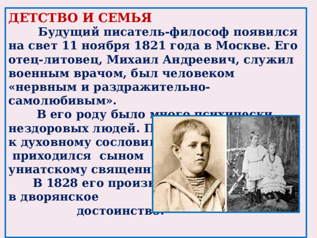 ДЕТСТВО И СЕМЬЯ  Будущий писатель-философ появился на свет 11 ноября 1821 года в Москве. Его отец-литовец, Михаил Андреевич, служил военным врачом, был человеком «нервным и раздражительно-самолюбивым».  В его роду было много психически нездоровых людей. Принадлежал он к духовному сословию,  приходился сыном униатскому священнику.  В 1828 его произвели в дворянское  достоинство.