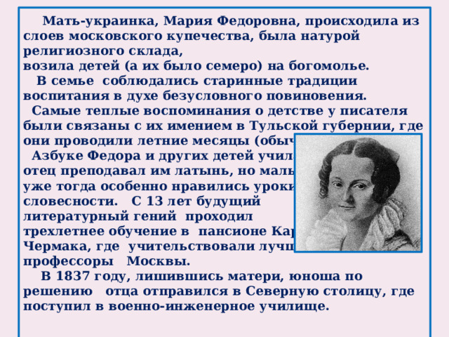 Мать-украинка, Мария Федоровна, происходила из слоев московского купечества, была натурой религиозного склада, возила детей (а их было семеро) на богомолье.  В семье соблюдались старинные традиции воспитания в духе безусловного повиновения.  Самые теплые воспоминания о детстве у писателя были связаны с их имением в Тульской губернии, где они проводили летние месяцы (обычно без отца).  Азбуке Федора и других детей учила мать, отец преподавал им латынь, но мальчику уже тогда особенно нравились уроки словесности. С 13 лет будущий литературный гений проходил трехлетнее обучение в пансионе Карла Чермака, где учительствовали лучшие профессоры Москвы.  В 1837 году, лишившись матери, юноша по решению отца отправился в Северную столицу, где поступил в военно-инженерное училище.