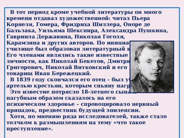 В тот период кроме учебной литературы он много времени отдавал художественной: читал Пьера Корнеля, Гомера, Фридриха Шиллера, Оноре де Бальзака, Уильяма Шекспира, Александра Пушкина, Гавриила Державина, Николая Гоголя, Карамзина и других авторов. По инициативе Федора в училище был образован литературный кружок. Его членами являлись такие известные личности, как Николай Бекетов, Дмитрий Григорович, Николай Витковский и его товарищ Иван Бережецкий.  В 1839 году скончался его отец – был убит артелью крестьян, которым спьяну нагрубил.  Это известие потрясло 18-летнего сына и пагубным образом сказалось на его психическом здоровье – спровоцировало нервный припадок, предвестник будущей эпилепсии.  Хотя, по мнению ряда исследователей, также стало толчком к размышлениям на тему «что такое преступление».