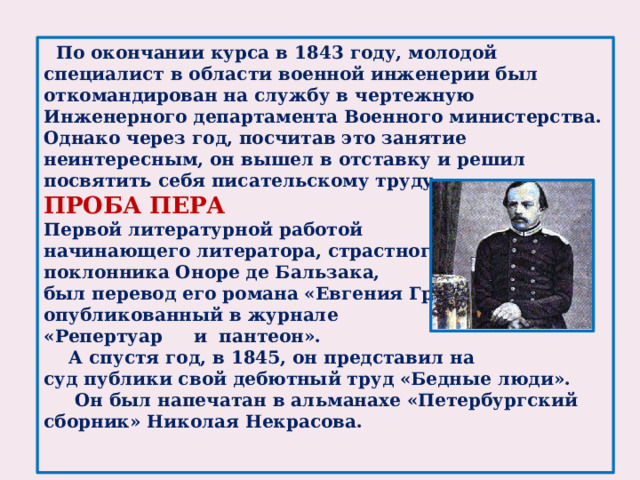 По окончании курса в 1843 году, молодой специалист в области военной инженерии был откомандирован на службу в чертежную Инженерного департамента Военного министерства. Однако через год, посчитав это занятие неинтересным, он вышел в отставку и решил посвятить себя писательскому труду.  ПРОБА ПЕРА Первой литературной работой начинающего литератора, страстного поклонника Оноре де Бальзака, был перевод его романа «Евгения Гранде», опубликованный в журнале «Репертуар и пантеон».  А спустя год, в 1845, он представил на суд публики свой дебютный труд «Бедные люди».  Он был напечатан в альманахе «Петербургский сборник» Николая Некрасова.