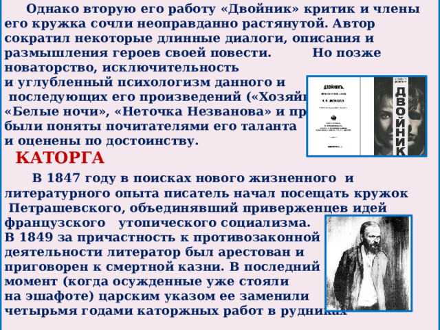 Однако вторую его работу «Двойник» критик и члены его кружка сочли неоправданно растянутой. Автор сократил некоторые длинные диалоги, описания и размышления героев своей повести.  Но позже новаторство, исключительность и углубленный психологизм данного и  последующих его произведений («Хозяйка», «Белые ночи», «Неточка Незванова» и пр.) были поняты почитателями его таланта и оценены по достоинству.  КАТОРГА   В 1847 году в поисках нового жизненного и литературного опыта писатель начал посещать кружок  Петрашевского, объединявший приверженцев идей французского утопического социализма. В 1849 за причастность к противозаконной деятельности литератор был арестован и приговорен к смертной казни. В последний момент (когда осужденные уже стояли на эшафоте) царским указом ее заменили четырьмя годами каторжных работ в рудниках