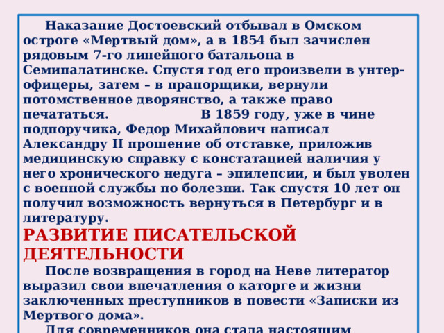 Наказание Достоевский отбывал в Омском остроге «Мертвый дом», а в 1854 был зачислен рядовым 7-го линейного батальона в Семипалатинске. Спустя год его произвели в унтер-офицеры, затем – в прапорщики, вернули потомственное дворянство, а также право печататься.      В 1859 году, уже в чине подпоручика, Федор Михайлович написал Александру II прошение об отставке, приложив медицинскую справку с констатацией наличия у него хронического недуга – эпилепсии, и был уволен с военной службы по болезни. Так спустя 10 лет он получил возможность вернуться в Петербург и в литературу. РАЗВИТИЕ ПИСАТЕЛЬСКОЙ ДЕЯТЕЛЬНОСТИ  После возвращения в город на Неве литератор выразил свои впечатления о каторге и жизни заключенных преступников в повести «Записки из Мертвого дома».  Для современников она стала настоящим откровением. Тургенев сравнил ее значимость с «Адом» Данте, а Герцен – с картиной Микеланджело «Страшный суд».