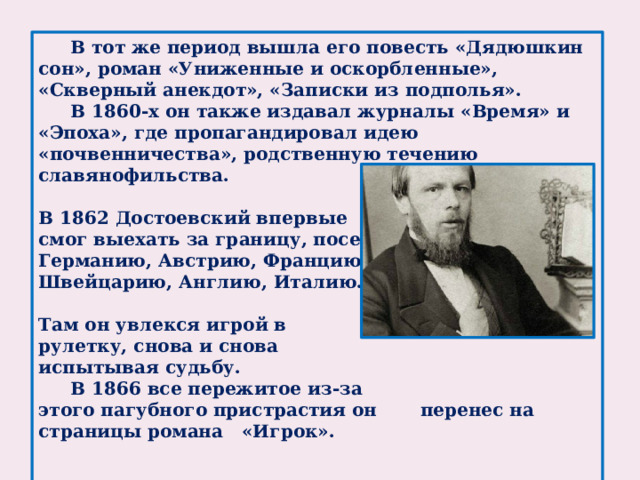 В тот же период вышла его повесть «Дядюшкин сон», роман «Униженные и оскорбленные», «Скверный анекдот», «Записки из подполья».  В 1860-х он также издавал журналы «Время» и «Эпоха», где пропагандировал идею «почвенничества», родственную течению славянофильства.  В 1862 Достоевский впервые смог выехать за границу, посетил Германию, Австрию, Францию, Швейцарию, Англию, Италию.  Там он увлекся игрой в рулетку, снова и снова испытывая судьбу.  В 1866 все пережитое из-за этого пагубного пристрастия он перенес на страницы романа «Игрок».