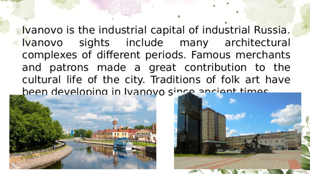 Ivanovo is the industrial capital of industrial Russia. Ivanovo sights include many architectural complexes of different periods. Famous merchants and patrons made a great contribution to the cultural life of the city. Traditions of folk art have been developing in Ivanovo since ancient times.