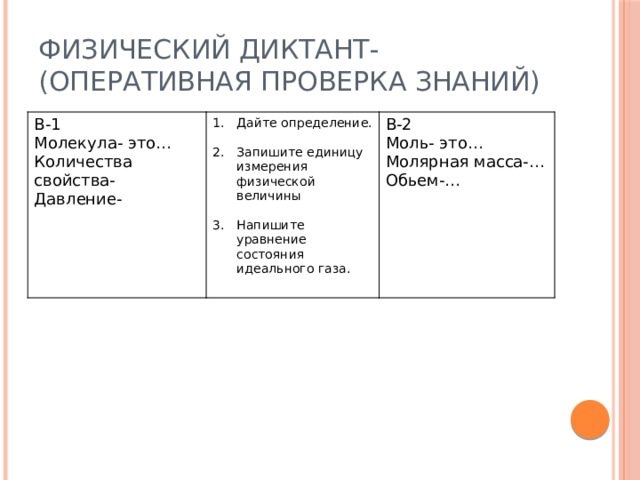 Физический диктант- (оперативная проверка знаний) В-1 Молекула- это… Дайте определение. Количества свойства- В-2 Давление- Запишите единицу измерения физической величины Моль- это… Молярная масса-… Напишите уравнение состояния идеального газа. Обьем-…