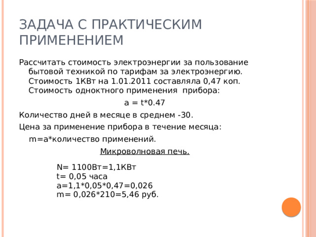 Задача с практическим применением Рассчитать стоимость электроэнергии за пользование бытовой техникой по тарифам за электроэнергию. Стоимость 1КВт на 1.01.2011 составляла 0,47 коп. Стоимость одноктного применения прибора: а = t*0.47 Количество дней в месяце в среднем -30. Цена за применение прибора в течение месяца:  m=a*количество применений. Микроволновая печь.  N= 1100Вт=1,1КВт t= 0,05 часа a=1,1*0,05*0,47=0,026 m= 0,026*210=5,46 руб.