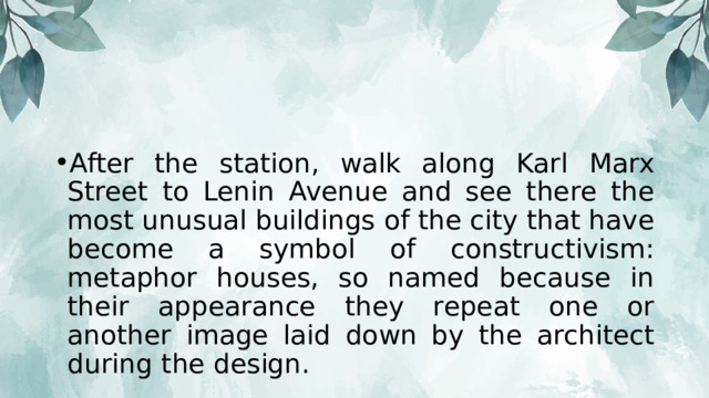 After the station, walk along Karl Marx Street to Lenin Avenue and see there the most unusual buildings of the city that have become a symbol of constructivism: metaphor houses, so named because in their appearance they repeat one or another image laid down by the architect during the design.