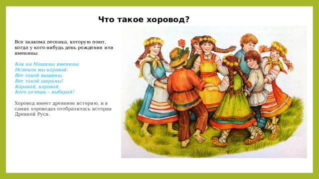 Что такое хоровод? Все знакома песенка, которую поют, когда у кого-нибудь день рождения или именины: Как на Машины именины Испекли мы каравай: Вот такой вышины, Вот такой ширины! Каравай, каравай, Кого хочешь – выбирай!  Хоровод имеет древнюю историю, и в самих хороводах отобразилась история Древней Руси.