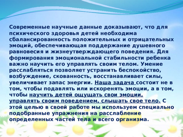 Современные научные данные доказывают, что для психического здоровья детей необходима сбалансированность положительных и отрицательных эмоций, обеспечивающая поддержание душевного равновесия и жизнеутверждающего поведения. Для формирования эмоциональной стабильности ребенка важно научить его управлять своим телом. Умение расслабляться позволяет устранить беспокойство, возбуждение, скованность, восстанавливает силы, увеличивает запас энергии. Наша задача состоит не в том, чтобы подавлять или искоренять эмоции, а в том, чтобы научить детей ощущать свои эмоции, управлять своим поведением, слышать свое тело. С этой целью в своей работе мы используем специально подобранные упражнения на расслабление определенных частей тела и всего организма.