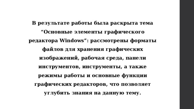 В результате работы была раскрыта тема “Основные элементы графического редактора Windows”: рассмотрены форматы файлов для хранения графических изображений, рабочая среда, панели инструментов, инструменты, а также режимы работы и основные функции графических редакторов, что позволяет углубить знания на данную тему.