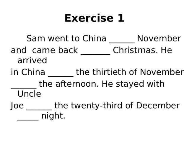Exercise 1  Sam went to China ______ November  and came back _______ Christmas. He arrived  in China ______ the thirtieth of November  ______ the afternoon. He stayed with Uncle  Joe ______ the twenty-third of December _____ night.