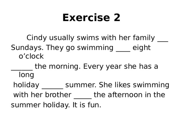 Exercise 2  Cindy usually swims with her family ___ Sundays. They go swimming ____ eight o’clock ______ the morning. Every year she has a long  holiday ______ summer. She likes swimming  with her brother _____ the afternoon in the summer holiday. It is fun.