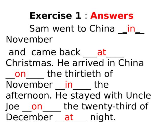 Exercise 1 : Answers  Sam went to China _ _ in _ _ November  and came back ___ at ____ Christmas. He arrived in China __ on ____ the thirtieth of November __ in ____ the afternoon. He stayed with Uncle Joe __ on ____ the twenty-third of December __ at ___ night.