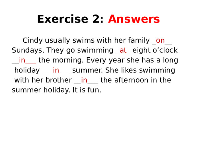 Exercise 2: Answers  Cindy usually swims with her family _ on __ Sundays. They go swimming _ at _ eight o’clock __ in___ the morning. Every year she has a long  holiday ___ in ___ summer. She likes swimming  with her brother __ in ___ the afternoon in the summer holiday. It is fun.