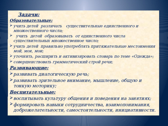 Задачи: Образовательные: учить детей различать   существительные единственного и множественного числа;  учить детей образовывать от единственного числа существительных множественное число; учить детей правильно употреблять притяжательные местоимения мой, моя, мои; уточнить, расширить и активизировать словарь по теме «Одежда»; совершенствовать грамматический строй речи; Развивающие: развивать диалогическую речь; развивать зрительное внимание, мышление, общую и тонкую моторику; Воспитательные: воспитывать культуру общения и поведения на занятиях; формировать навыки сотрудничества, взаимопонимания, доброжелательности, самостоятельности, инициативности.