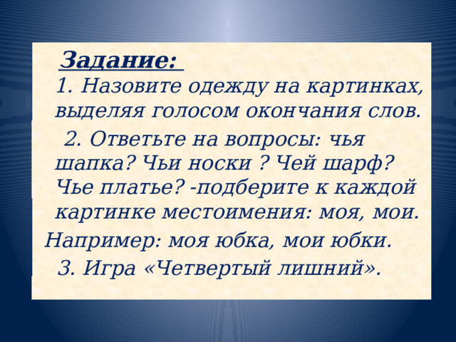 Задание:   1. Назовите одежду на картинках, выделяя голосом окончания слов.  2. Ответьте на вопросы: чья шапка? Чьи носки ? Чей шарф? Чье платье? -подберите к каждой картинке местоимения: моя, мои.  Например: моя юбка, мои юбки.   3. Игра «Четвертый лишний».