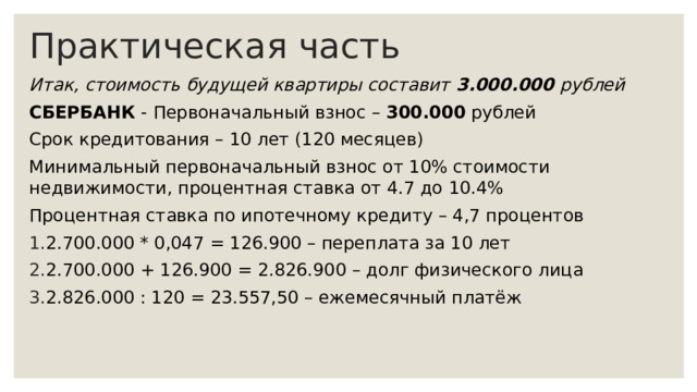 Практическая часть Итак, стоимость будущей квартиры составит  3.000.000 рублей СБЕРБАНК - Первоначальный взнос – 300.000 рублей Срок кредитования – 10 лет (120 месяцев) Минимальный первоначальный взнос от 10% стоимости недвижимости, процентная ставка от 4.7 до 10.4% Процентная ставка по ипотечному кредиту – 4,7 процентов