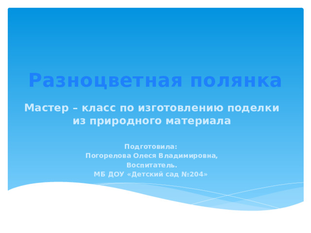 Разноцветная полянка   Мастер – класс по изготовлению поделки из природного материала  Подготовила: Погорелова Олеся Владимировна, Воспитатель. МБ ДОУ «Детский сад №204»