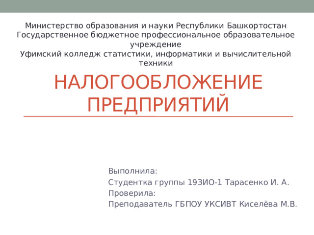 Министерство образования и науки Республики Башкортостан Государственное бюджетное профессиональное образовательное учреждение Уфимский колледж статистики, информатики и вычислительной техники Налогообложение предприятий Выполнила: Студентка группы 19ЗИО-1 Тарасенко И. А. Проверила: Преподаватель ГБПОУ УКСИВТ Киселёва М.В.