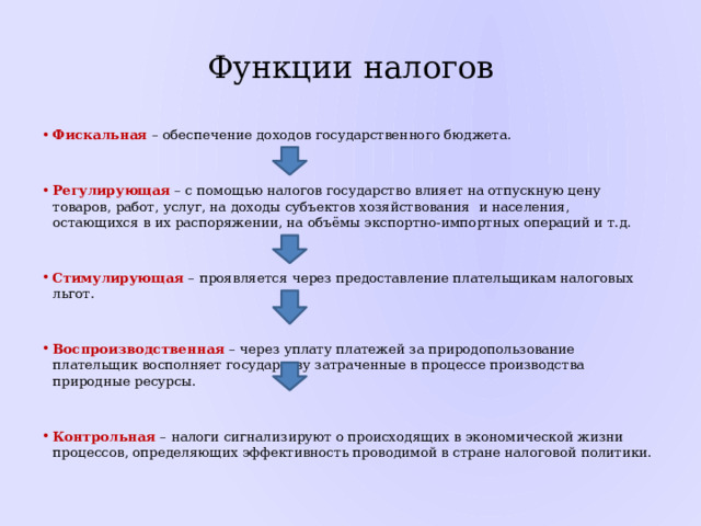 Функции налогов Фискальная – обеспечение доходов государственного бюджета. Регулирующая – с помощью налогов государство влияет на отпускную цену товаров, работ, услуг, на доходы субъектов хозяйствования и населения, остающихся в их распоряжении, на объёмы экспортно-импортных операций и т.д.  Стимулирующая  – проявляется через предоставление плательщикам налоговых льгот. Воспроизводственная – через уплату платежей за природопользование плательщик восполняет государству затраченные в процессе производства природные ресурсы.