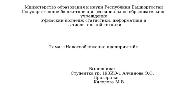 Министерство образования и науки Республики Башкортостан  Государственное бюджетное профессиональное образовательное учреждение  Уфимский колледж статистики, информатики и  вычислительной техники      Тема: «Налогообложение предприятий»        Выполнила:        Студентка гр. 19ЗИО-1 Алчинова Э.Ф.   Проверила:   Киселева М.В.