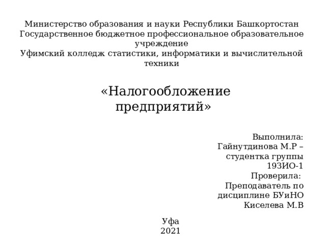 Министерство образования и науки Республики Башкортостан Государственное бюджетное профессиональное образовательное учреждение Уфимский колледж статистики, информатики и вычислительной техники «Налогообложение предприятий» Выполнила: Гайнутдинова М.Р – студентка группы 19ЗИО-1 Проверила: Преподаватель по дисциплине БУиНО Киселева М.В Уфа 2021