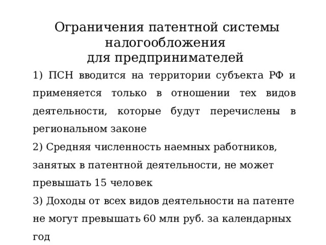 Ограничения патентной системы налогообложения для предпринимателей 1) ПСН вводится на территории субъекта РФ и применяется только в отношении тех видов деятельности, которые будут перечислены в региональном законе 2) Средняя численность наемных работников, занятых в патентной деятельности, не может превышать 15 человек 3) Доходы от всех видов деятельности на патенте не могут превышать 60 млн руб. за календарных год