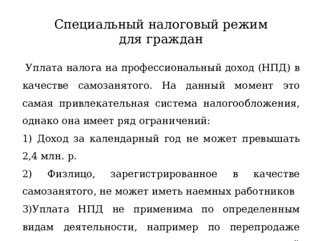 Специальный налоговый режим для граждан  Уплата налога на профессиональный доход (НПД) в качестве самозанятого. На данный момент это самая привлекательная система налогообложения, однако она имеет ряд ограничений: 1) Доход за календарный год не может превышать 2,4 млн. р. 2) Физлицо, зарегистрированное в качестве самозанятого, не может иметь наемных работников 3)Уплата НПД не применима по определенным видам деятельности, например по перепродаже товаров или по сдаче в аренду нежилой недвижимости