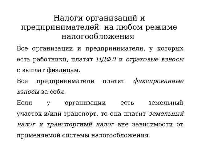 Налоги организаций и предпринимателей на любом режиме налогообложения Все организации и предприниматели, у которых есть работники, платят НДФЛ и страховые взносы с выплат физлицам. Все предприниматели платят фиксированные взносы за себя. Если у организации есть земельный участок и/или транспорт, то она платит земельный налог и транспортный налог вне зависимости от применяемой системы налогообложения.