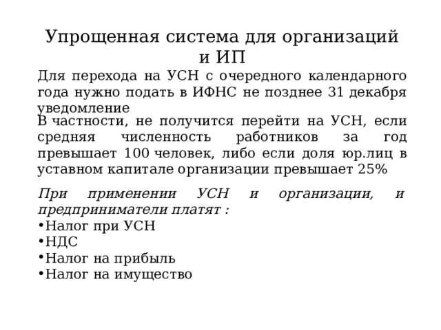 Упрощенная система для организаций и ИП Для перехода на УСН с очередного календарного года нужно подать в ИФНС не позднее 31 декабря уведомление В частности, не получится перейти на УСН, если средняя численность работников за год превышает 100 человек, либо если доля юр.лиц в уставном капитале организации превышает 25% При применении УСН и организации, и предприниматели платят :