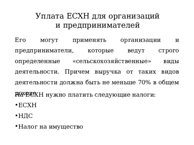 Уплата ЕСХН для организаций и предпринимателей Его могут применять организации и предприниматели, которые ведут строго определенные «сельскохозяйственные» виды деятельности. Причем выручка от таких видов деятельности должна быть не меньше 70% в общем доходе На ЕСХН нужно платить следующие налоги: