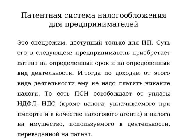 Патентная система налогообложения для предпринимателей Это спецрежим, доступный только для ИП. Суть его в следующем: предприниматель приобретает патент на определенный срок и на определенный вид деятельности. И тогда по доходам от этого вида деятельности ему не надо платить никакие налоги. То есть ПСН освобождает от уплаты НДФЛ, НДС (кроме налога, уплачиваемого при импорте и в качестве налогового агента) и налога на имущество, используемого в деятельности, переведенной на патент.