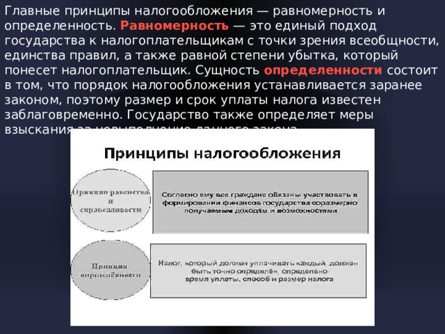 Главные принципы налогообложения — равномерность и определенность. Равномерность — это единый подход государства к налогоплательщикам с точки зрения всеобщности, единства правил, а также равной степени убытка, который понесет налогоплательщик. Сущность определенности состоит в том, что порядок налогообложения устанавливается заранее законом, поэтому размер и срок уплаты налога известен заблаговременно. Государство также определяет меры взыскания за невыполнение данного закона.