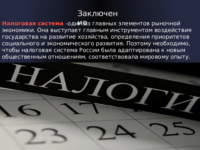 Заключение Налоговая система -один из главных элементов рыночной экономики. Она выступает главным инструментом воздействия государства на развитие хозяйства, определения приоритетов социального и экономического развития. Поэтому необходимо, чтобы налоговая система России была адаптирована к новым общественным отношениям, соответствовала мировому опыту.